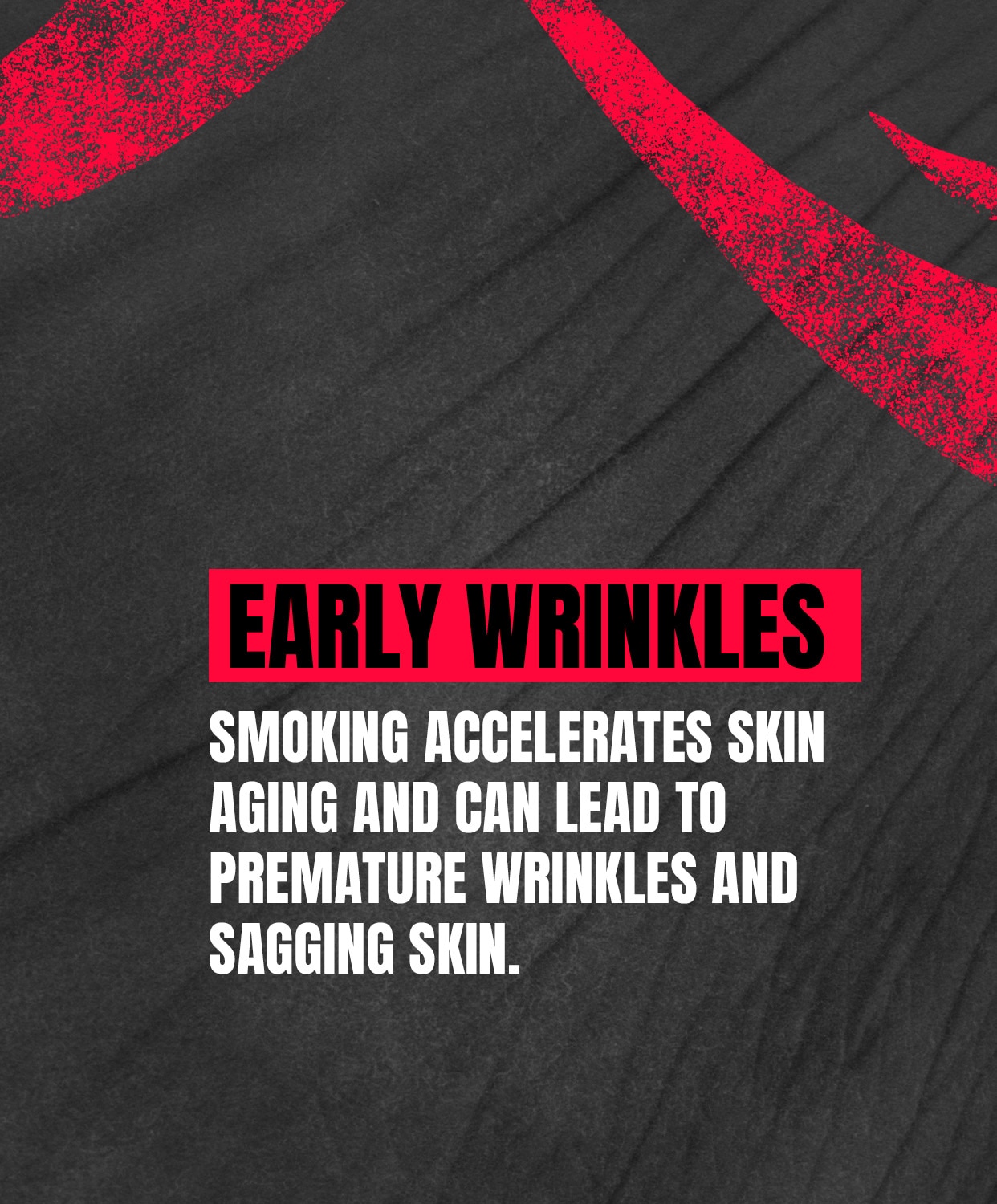 EARLY WRINKLES: Smoking cigarettes accelerates skin aging and can lead to premature wrinkles and sagging skin.