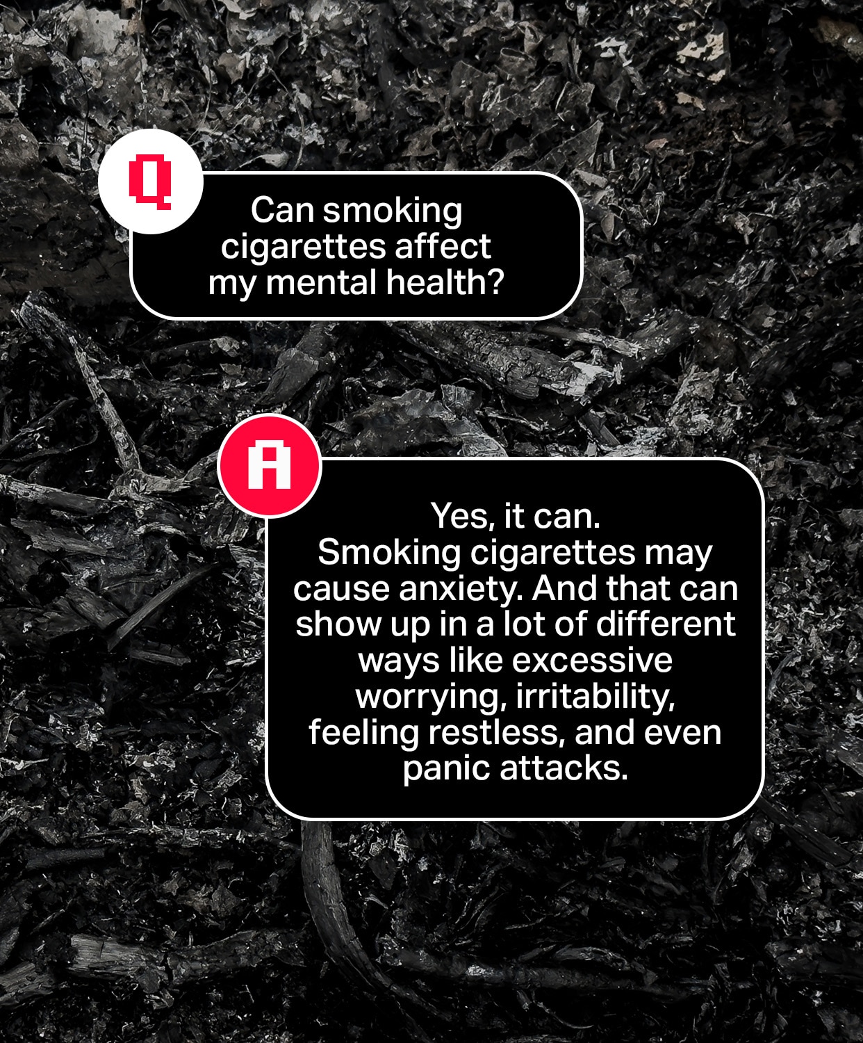 Question: Can smoking cigarettes affect my mental health?
Answer: Yes, it can. Smoking cigarettes may cause anxiety. And that can show up in a lot of different ways like excessive worrying, irritability, feeling restless, and even panic attacks.