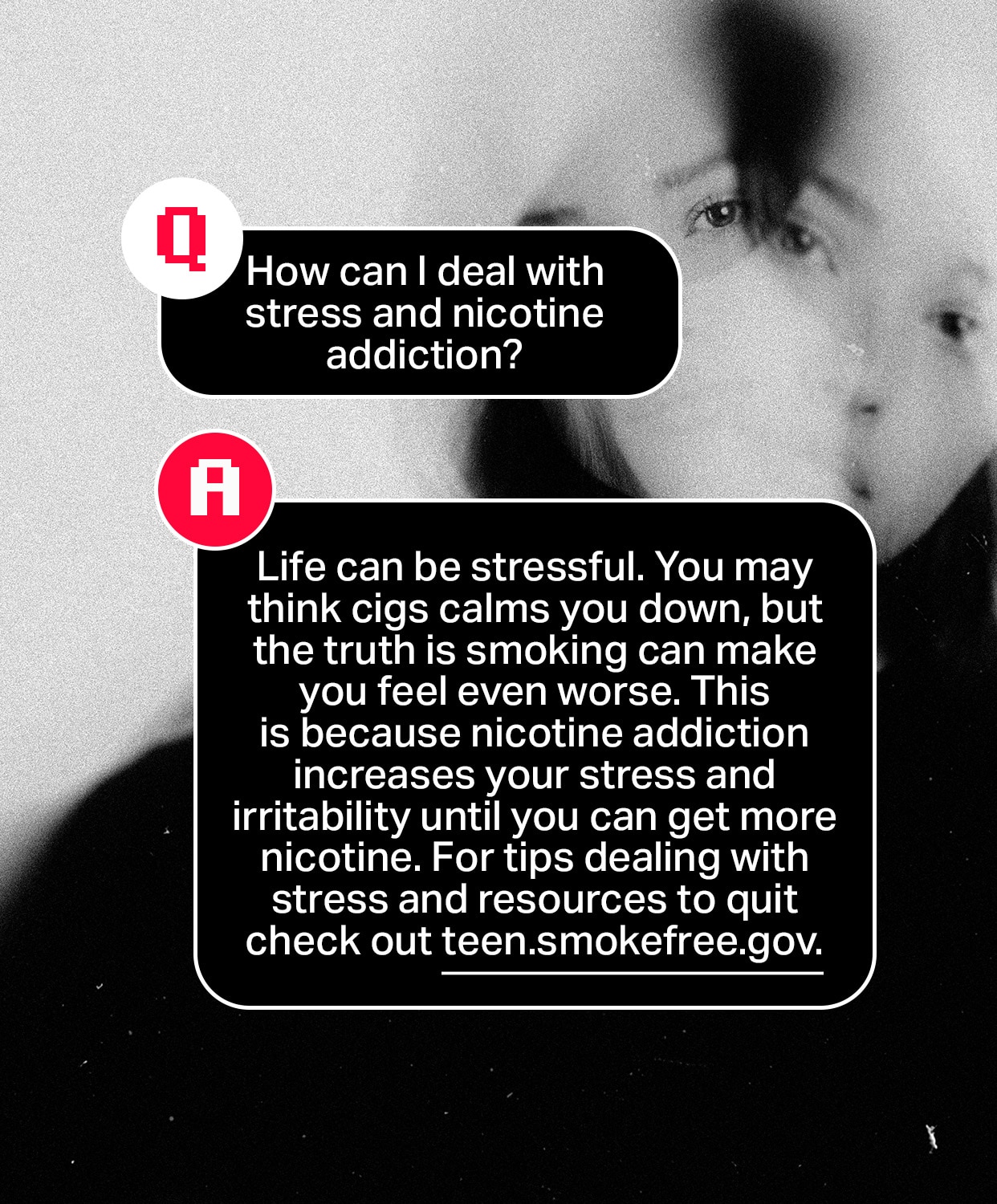 Question: How can I deal with stress and nicotine addiction?
Answer: Life can be stressful. You may think cigarettes calm you down, but the truth is smoking can make you feel even worse. This is because nicotine addiction increases your stress and irritability until you can get more nicotine. For tips dealing with stress and resources to quit check out teen.smokefree.gov.
