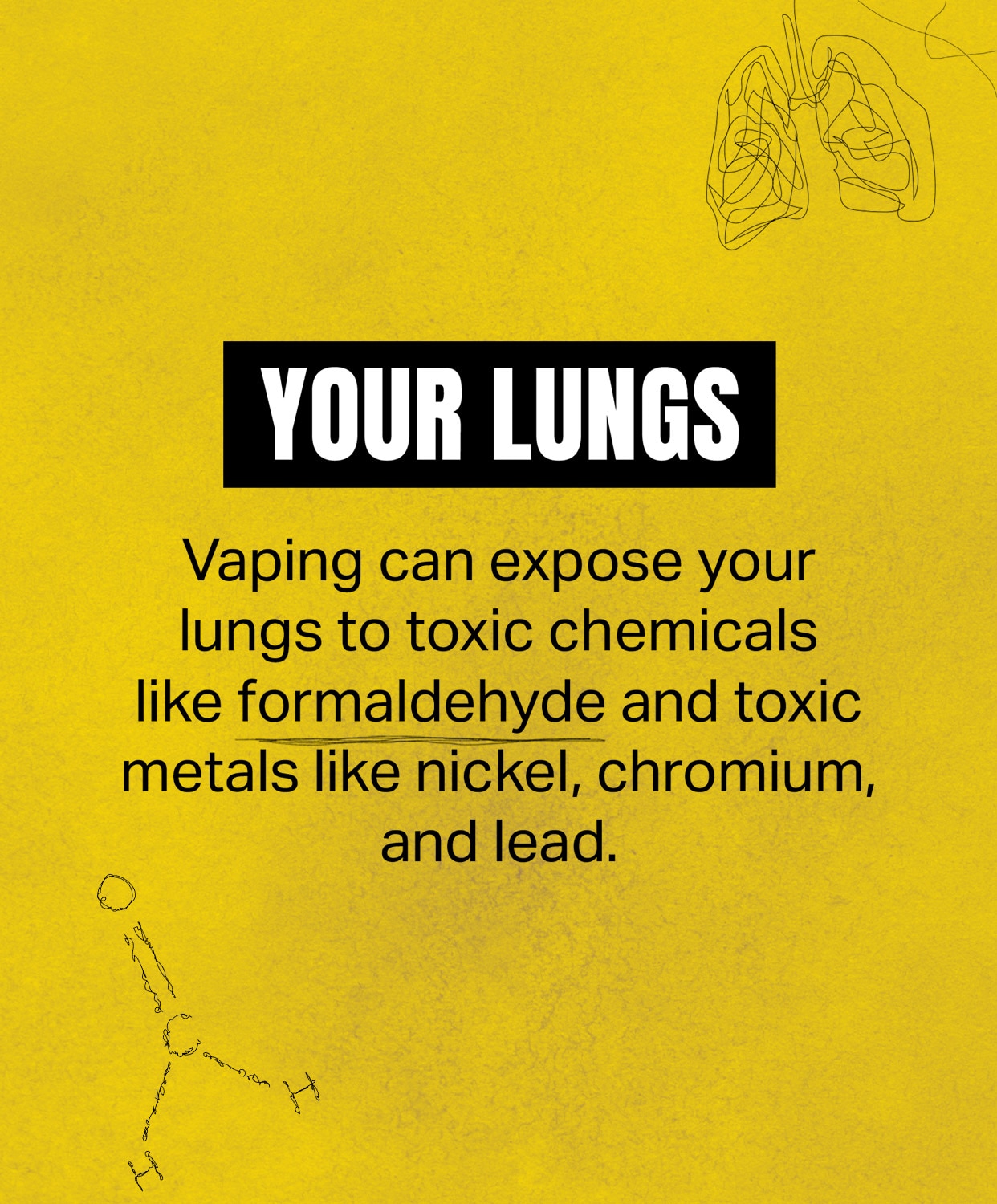 Your Lungs: Vaping can expose your lungs to toxic chemicals like formaldehyde and toxic metals like nickel, chromium, and lead.