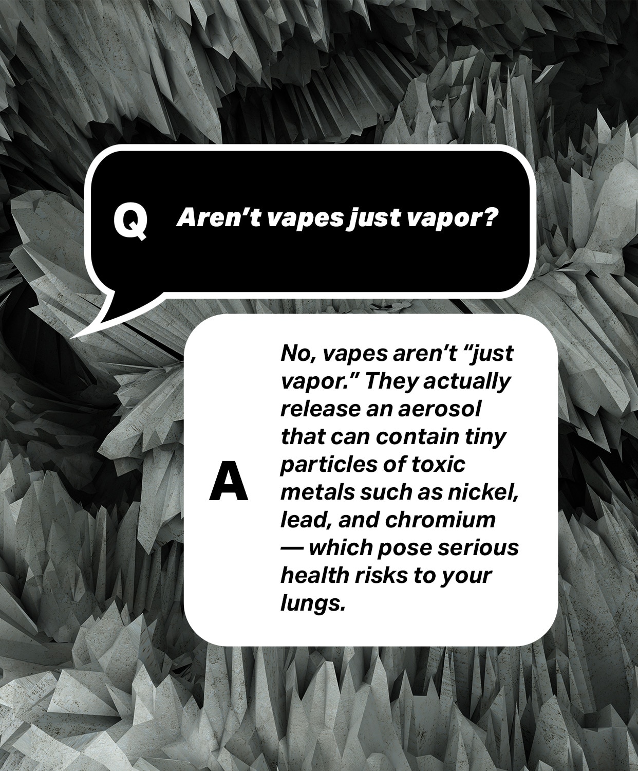 Question: Aren't vapes just vapor?
Answer: No, vapes aren't "just vapor." They actually release an aerosol that can contain tiny particles of toxic metals such as nickel, lead, and chromium - which pose serious health risks to your lungs.