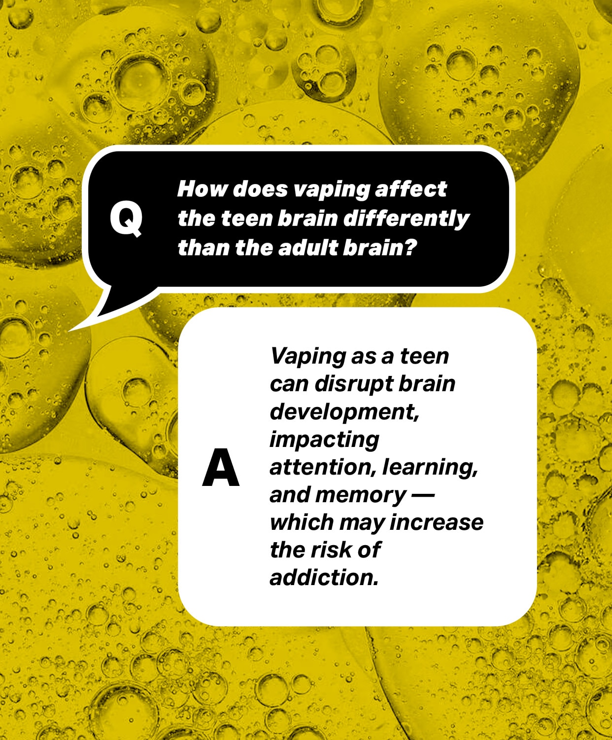 Question: How does vaping affect the teen brain differently than the adult brain?
Answer: Vaping as a teen can disrupt brain development, impacting attention, learning, and memory -  which may increase the risk of addiction.