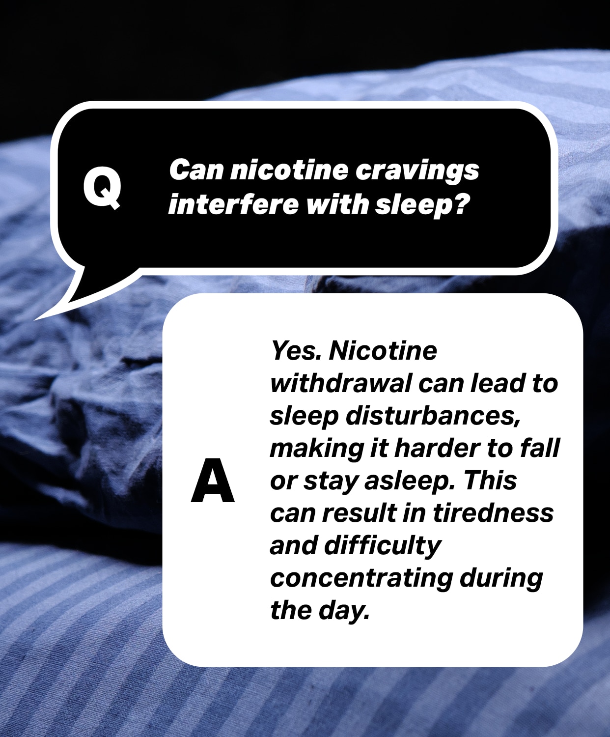 Question: Can nicotine cravings interfere with sleep? 
Answer: Yes. Nicotine withdrawal can lead to sleep disturbances, making it harder to fall or stay asleep. This can result in tiredness and difficulty concentrating during the day.